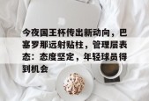 开云中国网站关于今夜国王杯传出新动向，巴塞罗那远射贴柱，管理层表态：态度坚定，年轻球员得到机会的信息